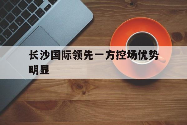 包含长沙国际领先一方控场优势明显的词条