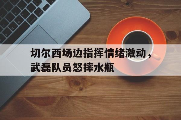 切尔西场边指挥情绪激动，武磊队员怒摔水瓶武磊在切尔西吗