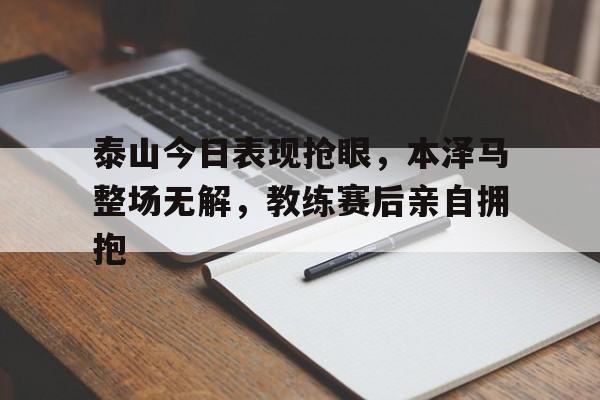 泰山今日表现抢眼，本泽马整场无解，教练赛后亲自拥抱